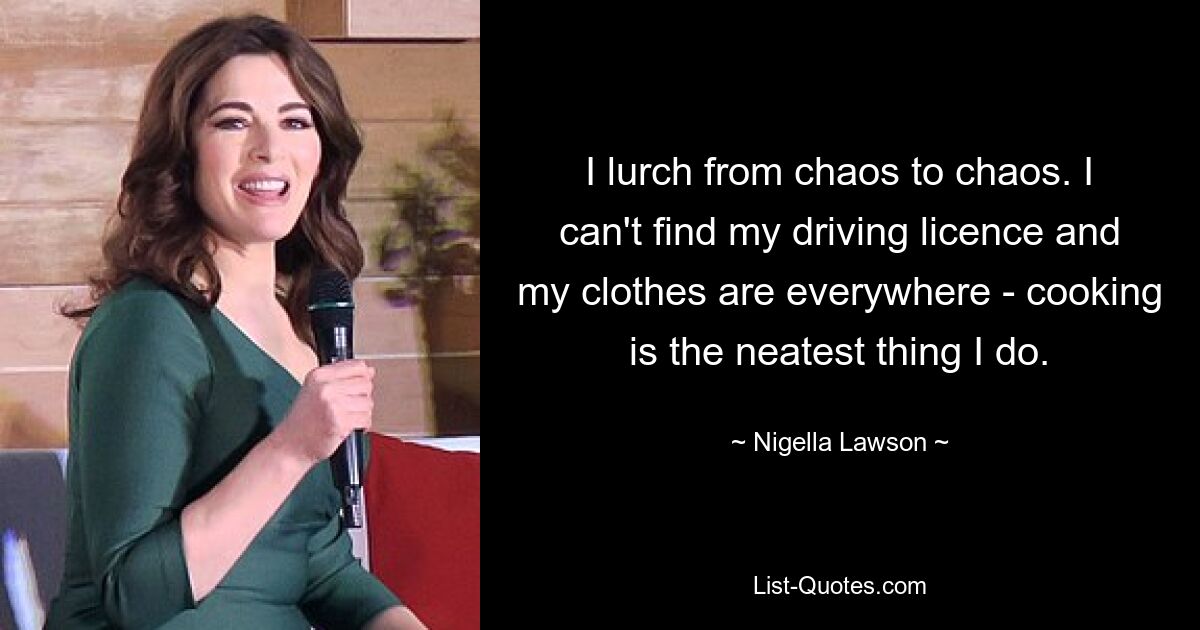 I lurch from chaos to chaos. I can't find my driving licence and my clothes are everywhere - cooking is the neatest thing I do. — © Nigella Lawson