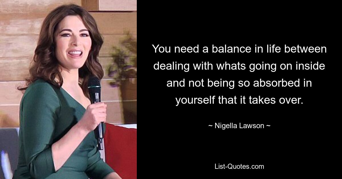 You need a balance in life between dealing with whats going on inside and not being so absorbed in yourself that it takes over. — © Nigella Lawson