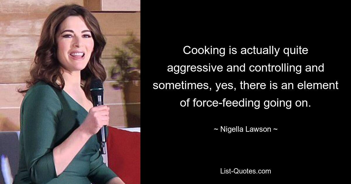 Cooking is actually quite aggressive and controlling and sometimes, yes, there is an element of force-feeding going on. — © Nigella Lawson