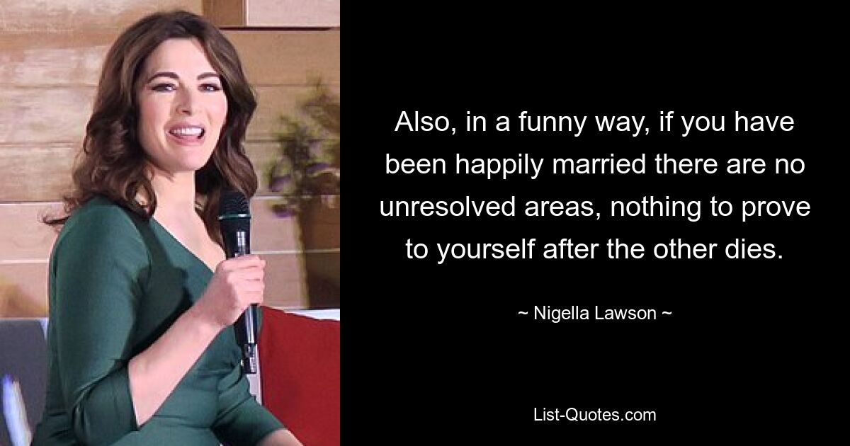 Also, in a funny way, if you have been happily married there are no unresolved areas, nothing to prove to yourself after the other dies. — © Nigella Lawson