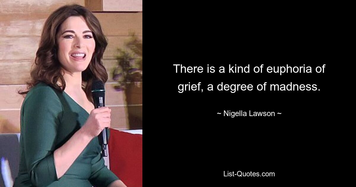 There is a kind of euphoria of grief, a degree of madness. — © Nigella Lawson