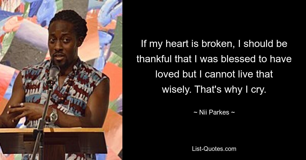 If my heart is broken, I should be thankful that I was blessed to have loved but I cannot live that wisely. That's why I cry. — © Nii Parkes