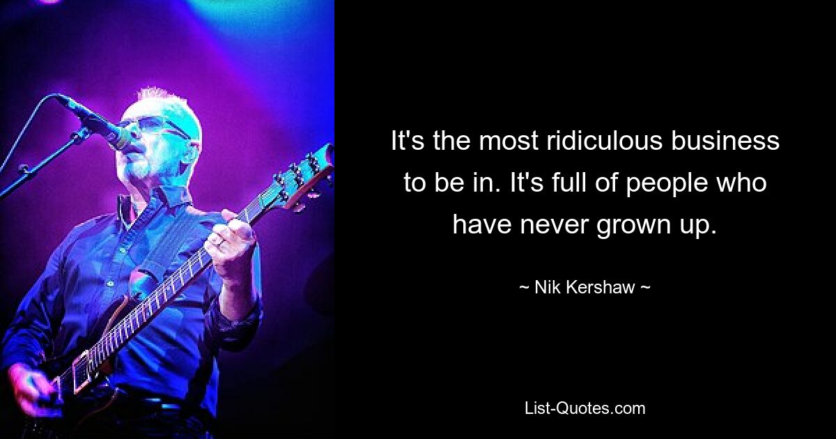 It's the most ridiculous business to be in. It's full of people who have never grown up. — © Nik Kershaw