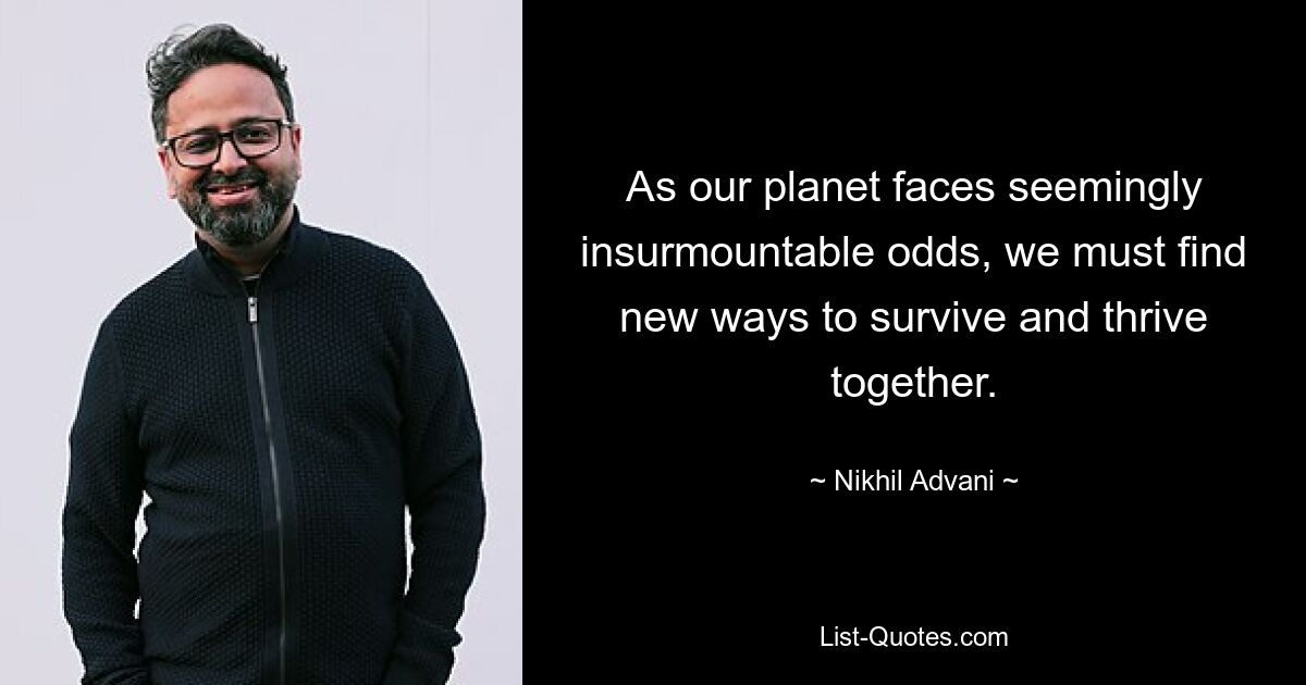 As our planet faces seemingly insurmountable odds, we must find new ways to survive and thrive together. — © Nikhil Advani