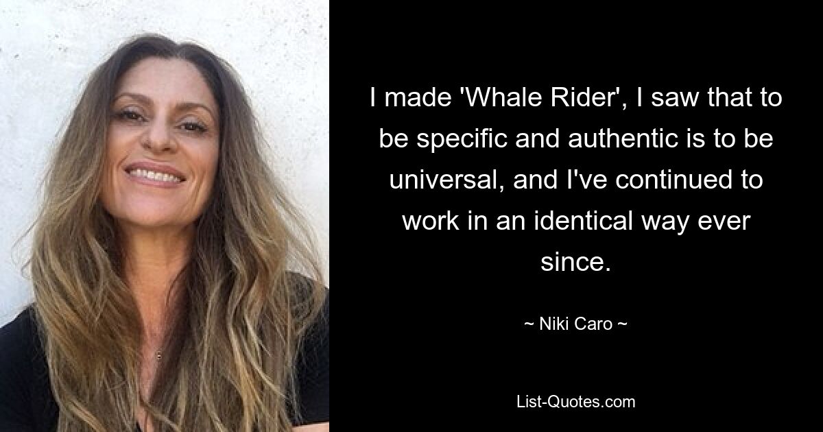 I made 'Whale Rider', I saw that to be specific and authentic is to be universal, and I've continued to work in an identical way ever since. — © Niki Caro