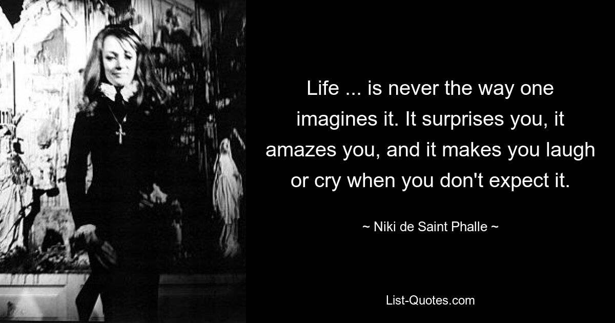 Life ... is never the way one imagines it. It surprises you, it amazes you, and it makes you laugh or cry when you don't expect it. — © Niki de Saint Phalle