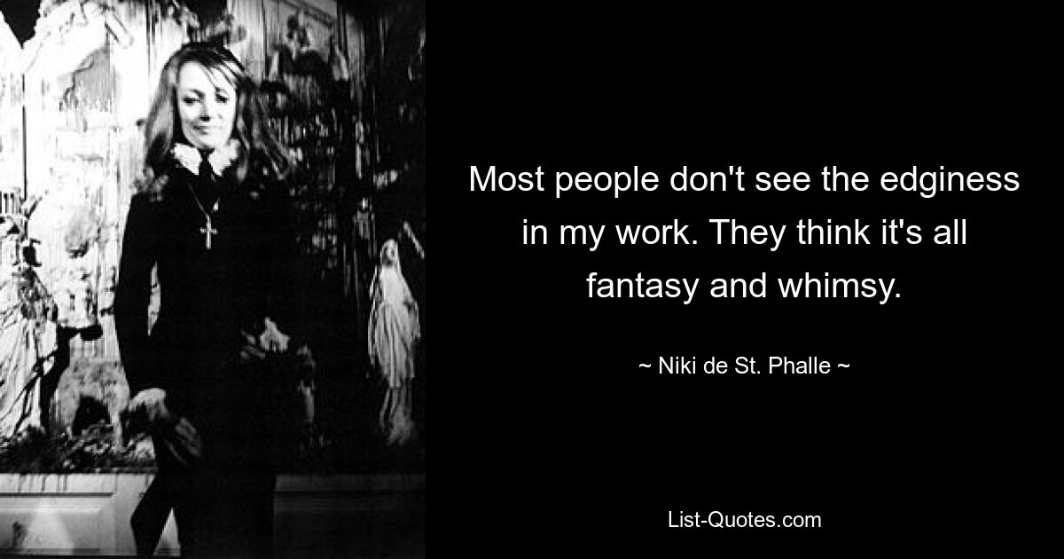 Most people don't see the edginess in my work. They think it's all fantasy and whimsy. — © Niki de St. Phalle