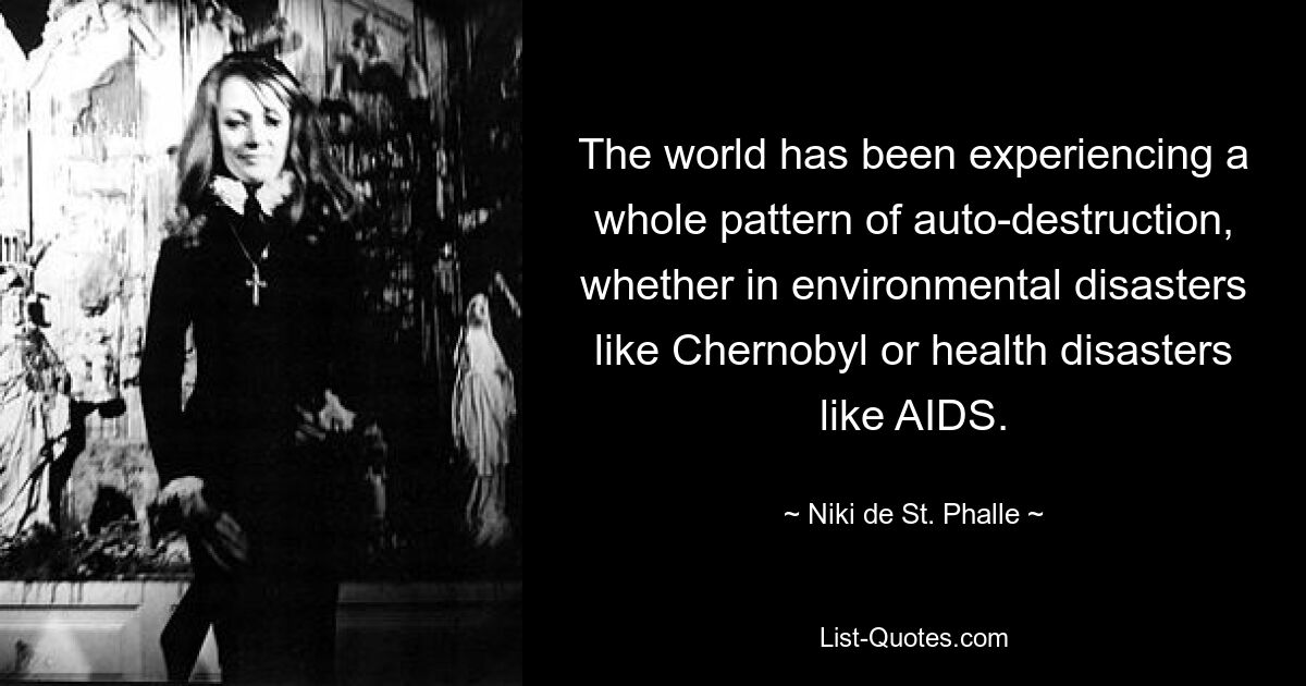 The world has been experiencing a whole pattern of auto-destruction, whether in environmental disasters like Chernobyl or health disasters like AIDS. — © Niki de St. Phalle