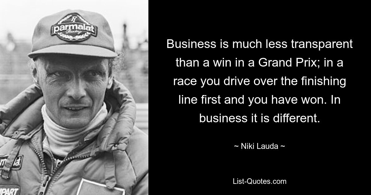 Business is much less transparent than a win in a Grand Prix; in a race you drive over the finishing line first and you have won. In business it is different. — © Niki Lauda