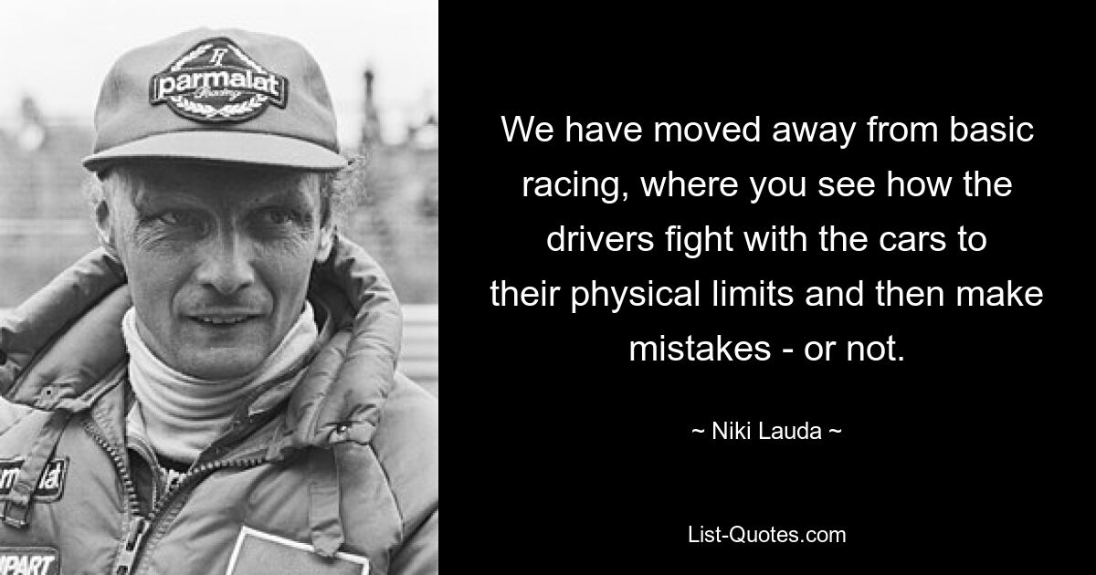 We have moved away from basic racing, where you see how the drivers fight with the cars to their physical limits and then make mistakes - or not. — © Niki Lauda