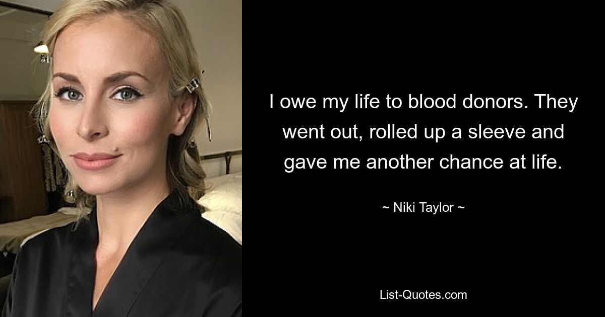 I owe my life to blood donors. They went out, rolled up a sleeve and gave me another chance at life. — © Niki Taylor