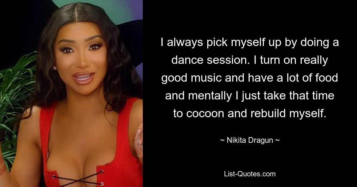 I always pick myself up by doing a dance session. I turn on really good music and have a lot of food and mentally I just take that time to cocoon and rebuild myself. — © Nikita Dragun