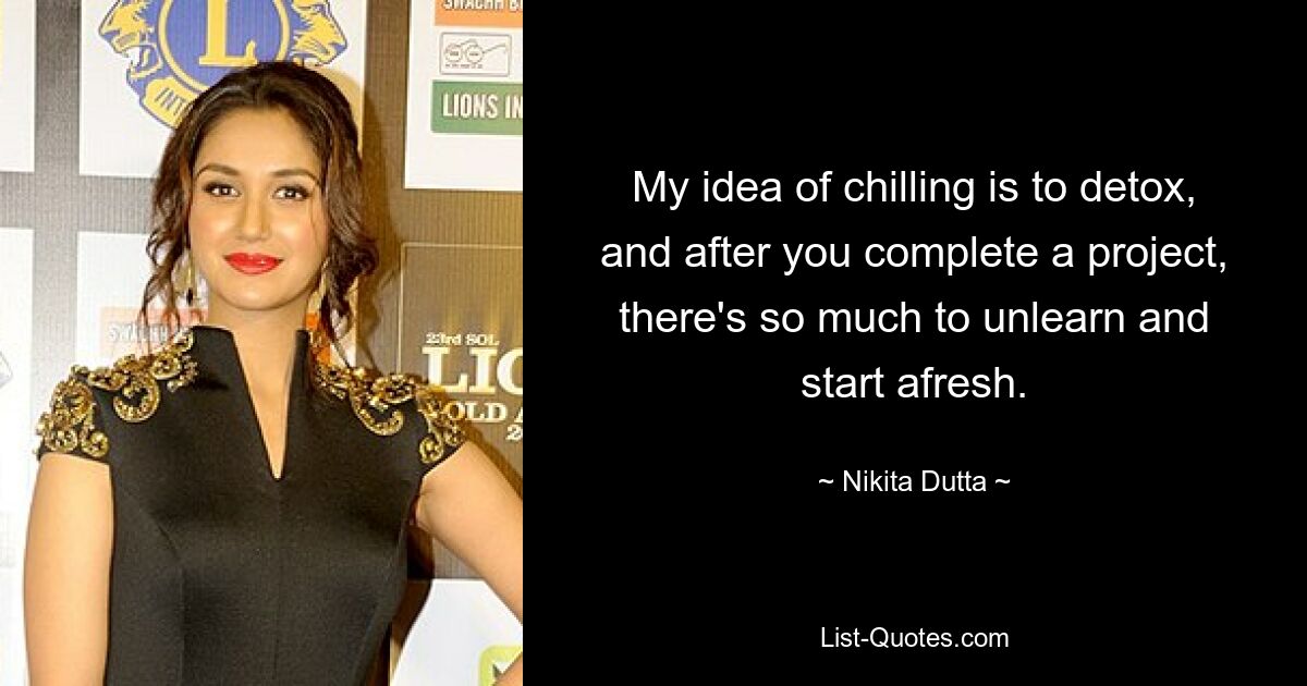 My idea of chilling is to detox, and after you complete a project, there's so much to unlearn and start afresh. — © Nikita Dutta