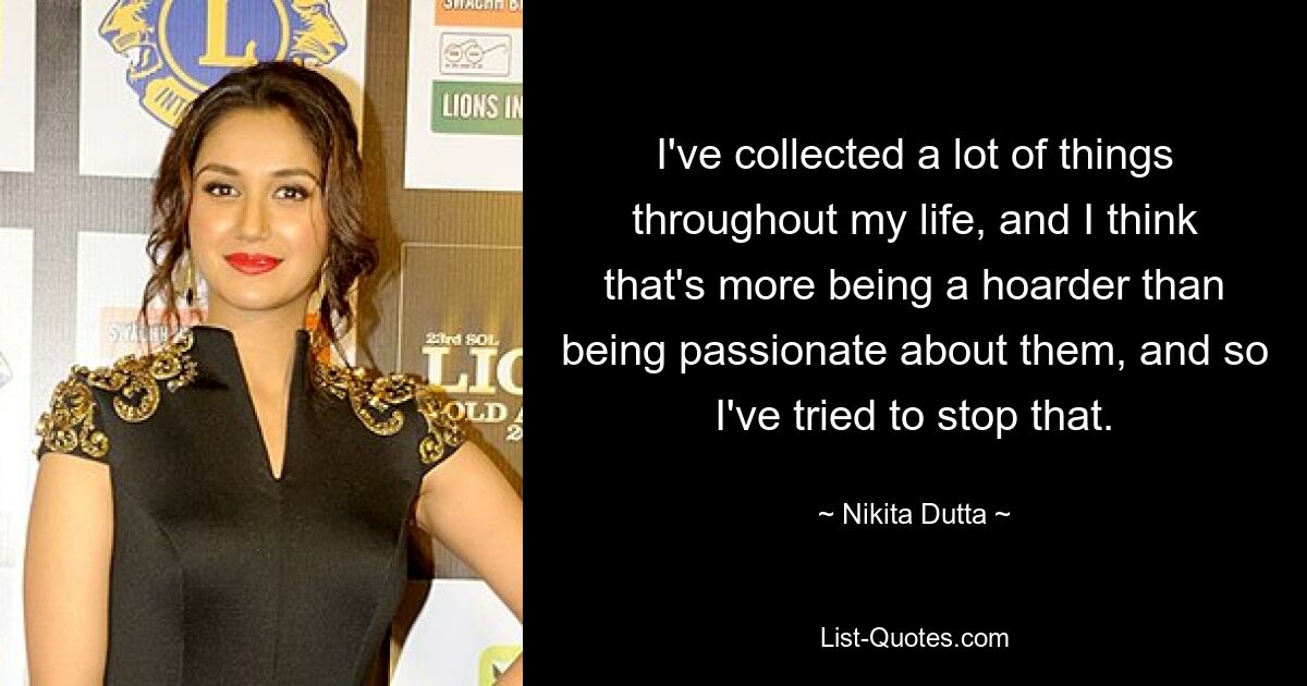 I've collected a lot of things throughout my life, and I think that's more being a hoarder than being passionate about them, and so I've tried to stop that. — © Nikita Dutta