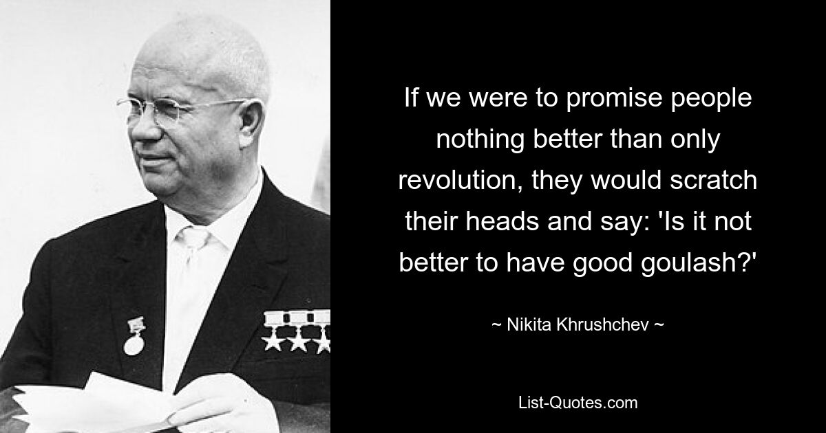 If we were to promise people nothing better than only revolution, they would scratch their heads and say: 'Is it not better to have good goulash?' — © Nikita Khrushchev