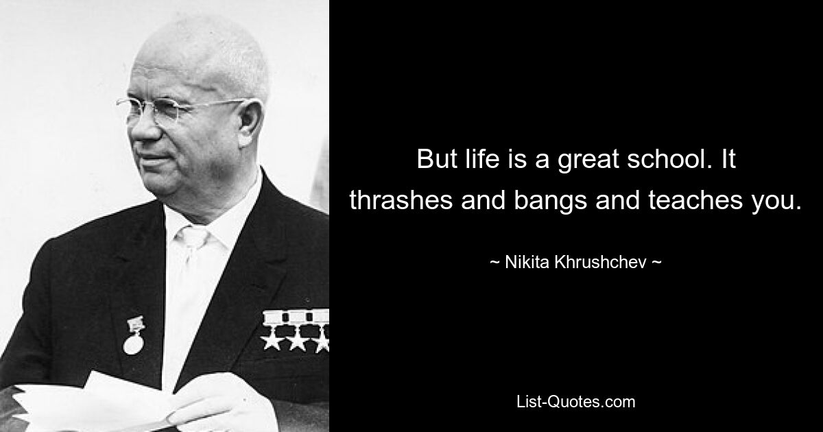 But life is a great school. It thrashes and bangs and teaches you. — © Nikita Khrushchev