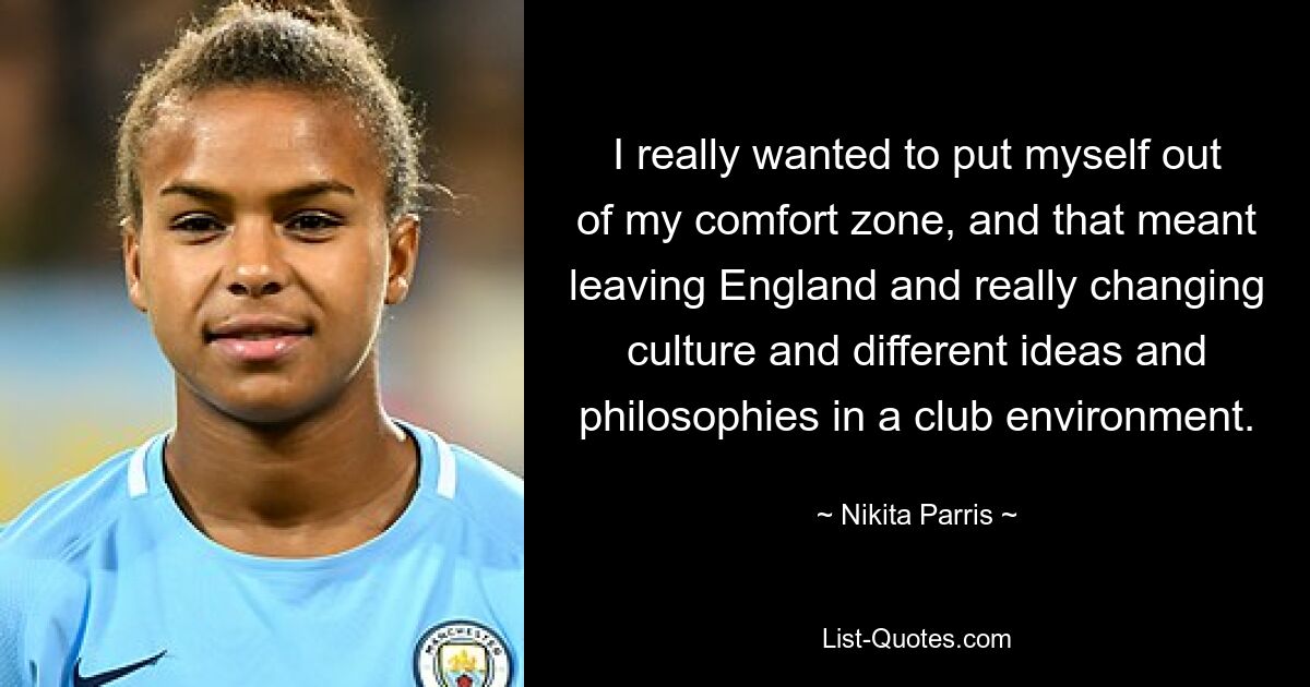 I really wanted to put myself out of my comfort zone, and that meant leaving England and really changing culture and different ideas and philosophies in a club environment. — © Nikita Parris