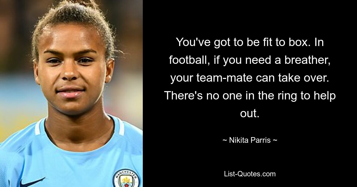 You've got to be fit to box. In football, if you need a breather, your team-mate can take over. There's no one in the ring to help out. — © Nikita Parris