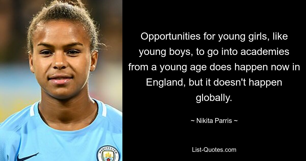 Opportunities for young girls, like young boys, to go into academies from a young age does happen now in England, but it doesn't happen globally. — © Nikita Parris