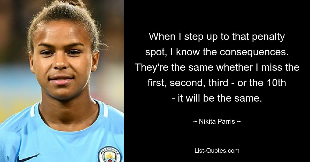 When I step up to that penalty spot, I know the consequences. They're the same whether I miss the first, second, third - or the 10th - it will be the same. — © Nikita Parris