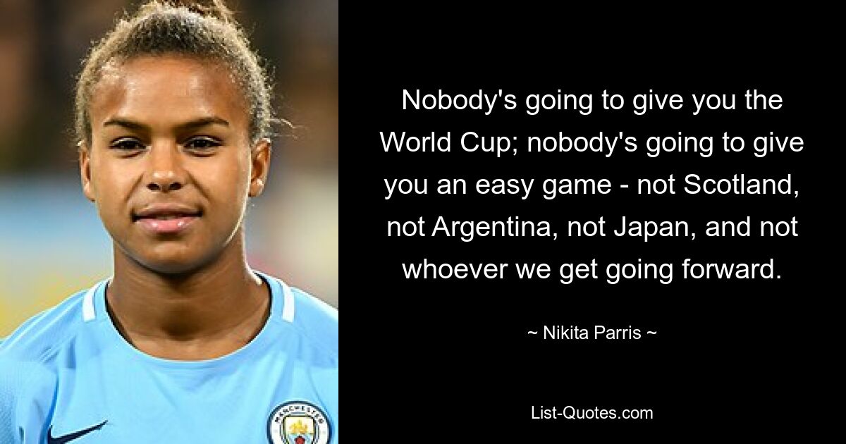 Nobody's going to give you the World Cup; nobody's going to give you an easy game - not Scotland, not Argentina, not Japan, and not whoever we get going forward. — © Nikita Parris