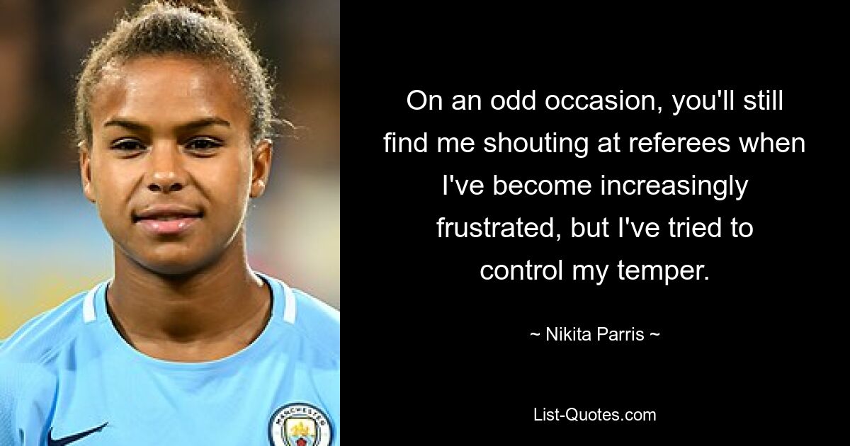 On an odd occasion, you'll still find me shouting at referees when I've become increasingly frustrated, but I've tried to control my temper. — © Nikita Parris