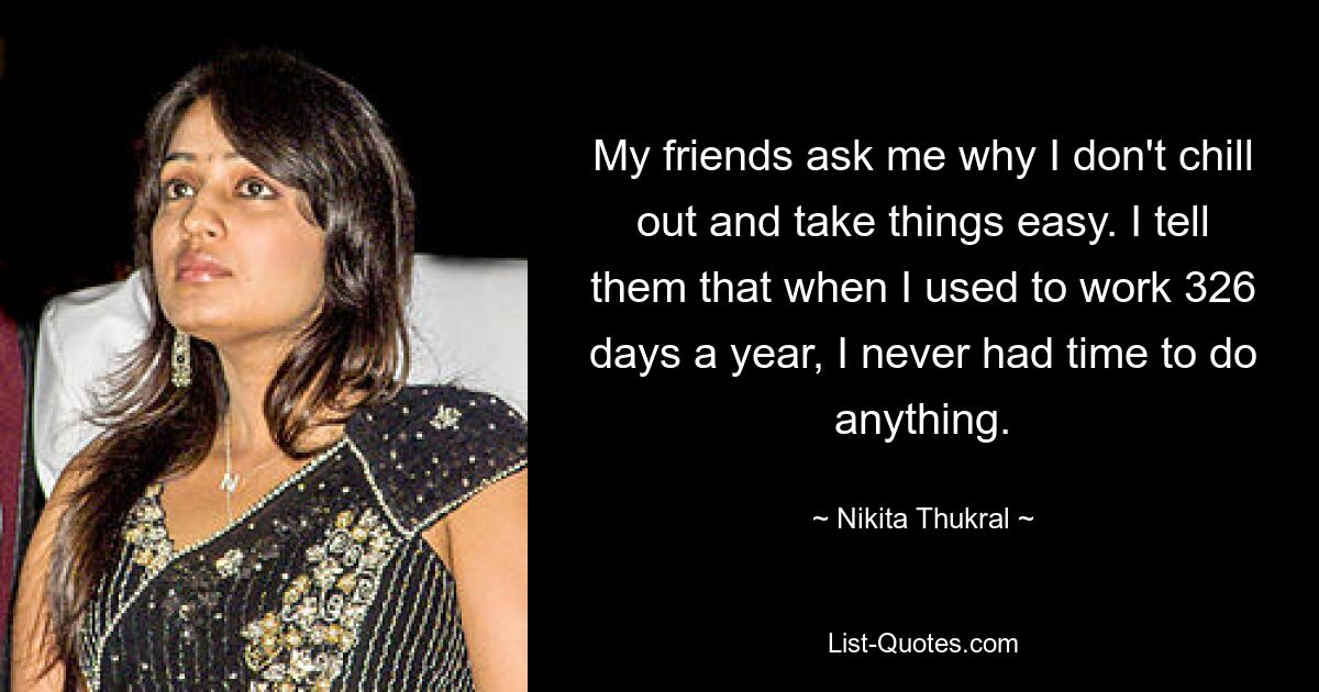 My friends ask me why I don't chill out and take things easy. I tell them that when I used to work 326 days a year, I never had time to do anything. — © Nikita Thukral