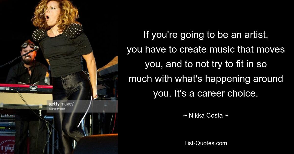 If you're going to be an artist, you have to create music that moves you, and to not try to fit in so much with what's happening around you. It's a career choice. — © Nikka Costa