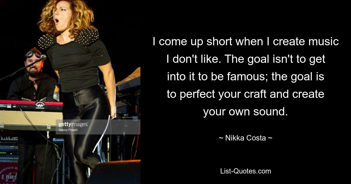 I come up short when I create music I don't like. The goal isn't to get into it to be famous; the goal is to perfect your craft and create your own sound. — © Nikka Costa