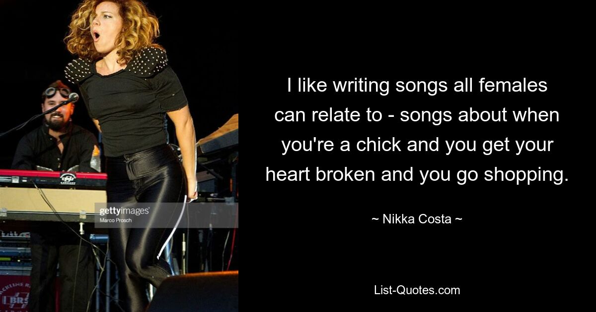 I like writing songs all females can relate to - songs about when you're a chick and you get your heart broken and you go shopping. — © Nikka Costa