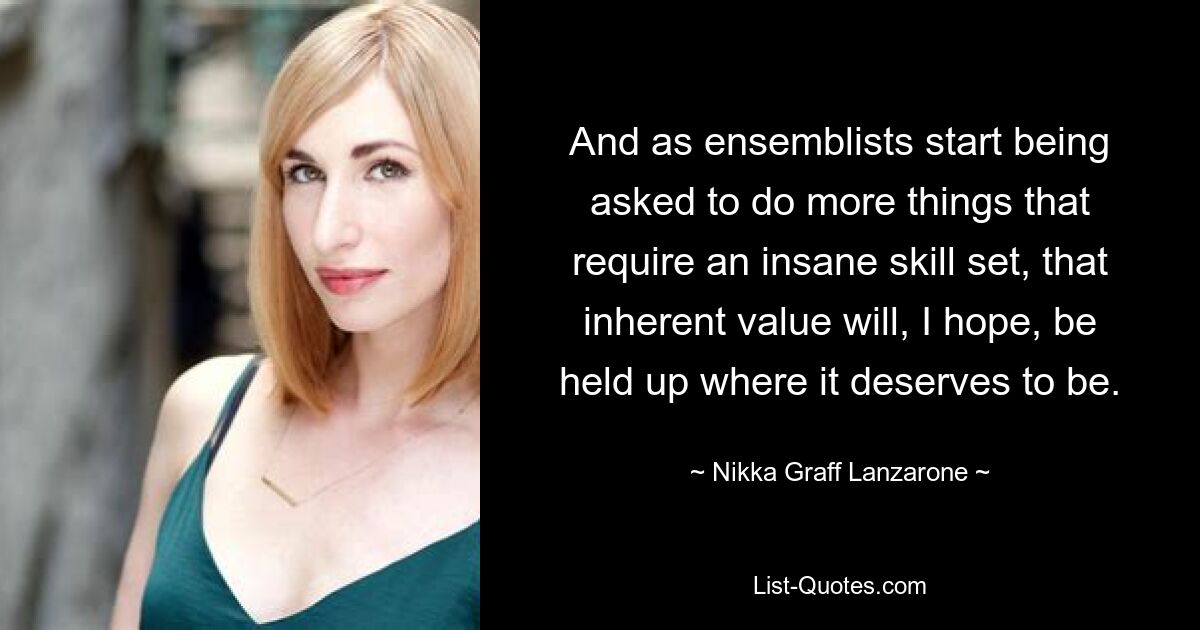 And as ensemblists start being asked to do more things that require an insane skill set, that inherent value will, I hope, be held up where it deserves to be. — © Nikka Graff Lanzarone