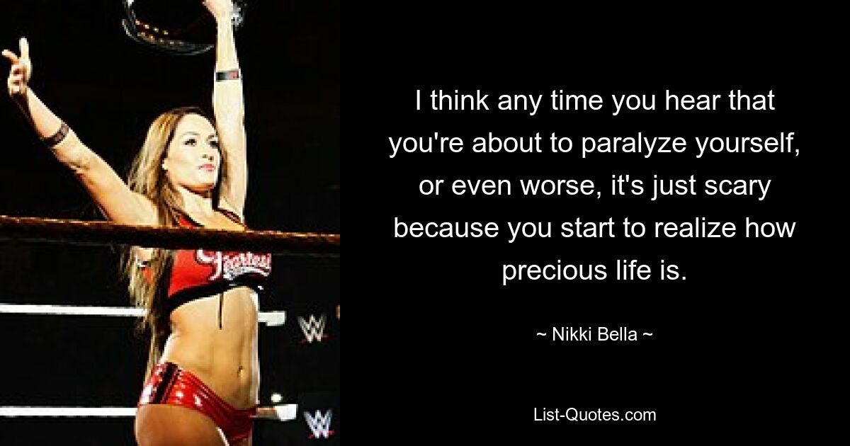 I think any time you hear that you're about to paralyze yourself, or even worse, it's just scary because you start to realize how precious life is. — © Nikki Bella