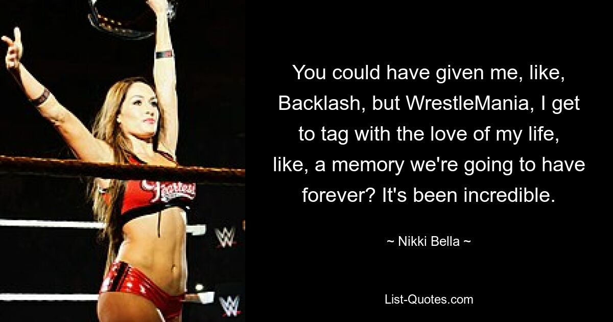 You could have given me, like, Backlash, but WrestleMania, I get to tag with the love of my life, like, a memory we're going to have forever? It's been incredible. — © Nikki Bella