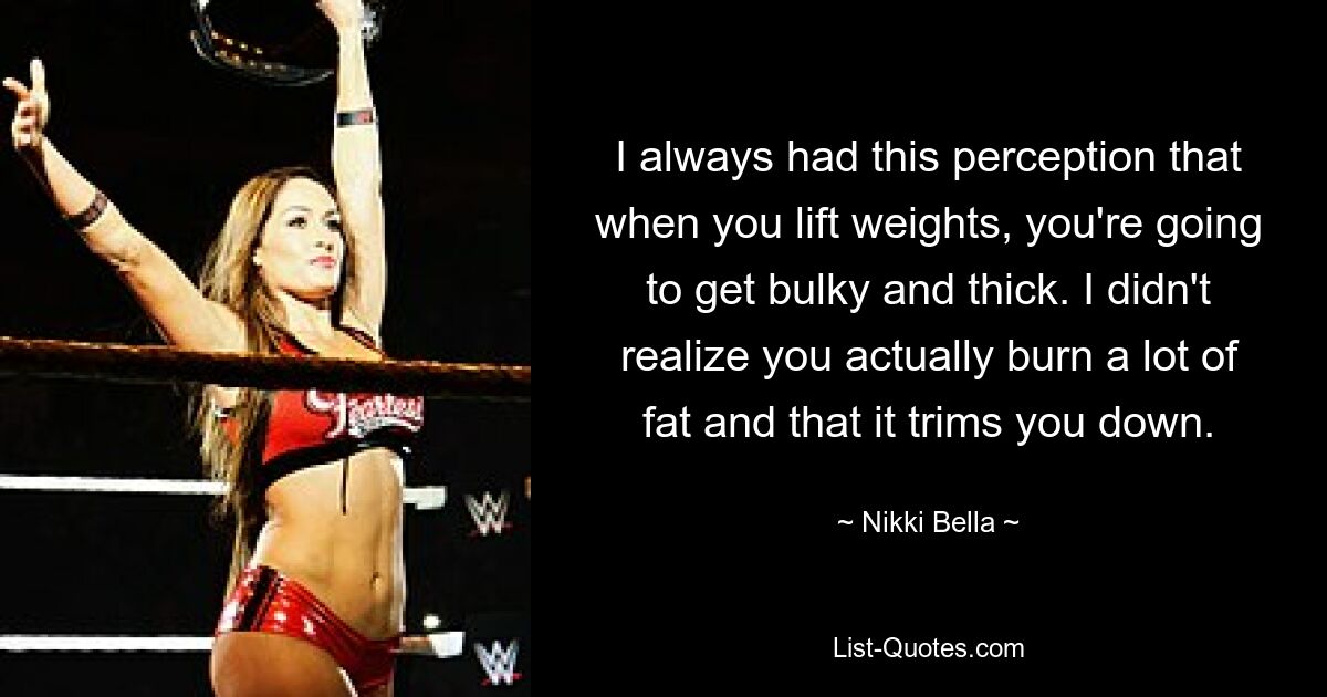 I always had this perception that when you lift weights, you're going to get bulky and thick. I didn't realize you actually burn a lot of fat and that it trims you down. — © Nikki Bella