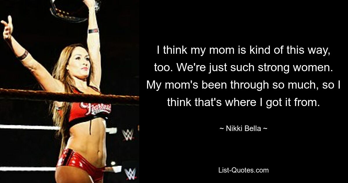 I think my mom is kind of this way, too. We're just such strong women. My mom's been through so much, so I think that's where I got it from. — © Nikki Bella