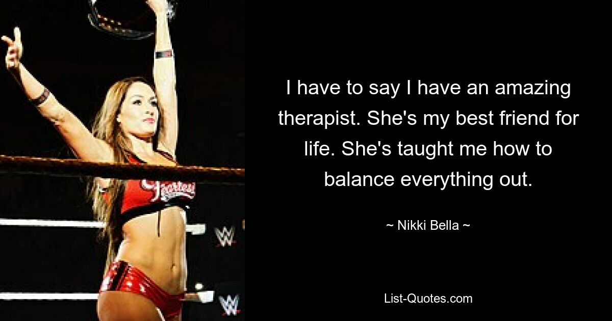 I have to say I have an amazing therapist. She's my best friend for life. She's taught me how to balance everything out. — © Nikki Bella