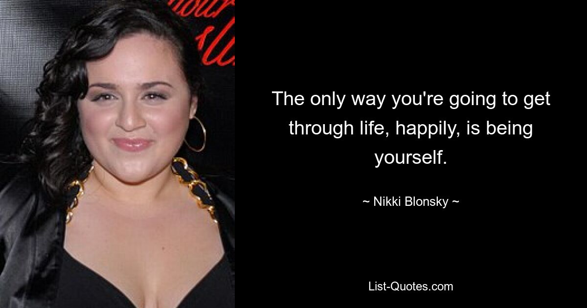 The only way you're going to get through life, happily, is being yourself. — © Nikki Blonsky