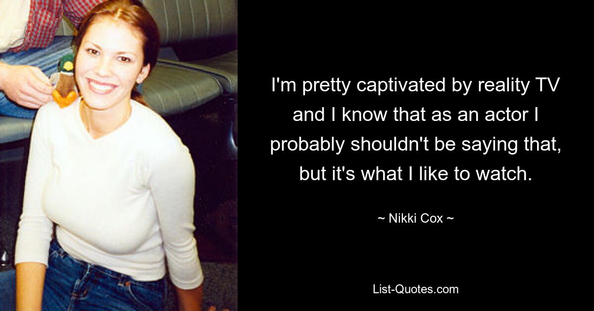 I'm pretty captivated by reality TV and I know that as an actor I probably shouldn't be saying that, but it's what I like to watch. — © Nikki Cox