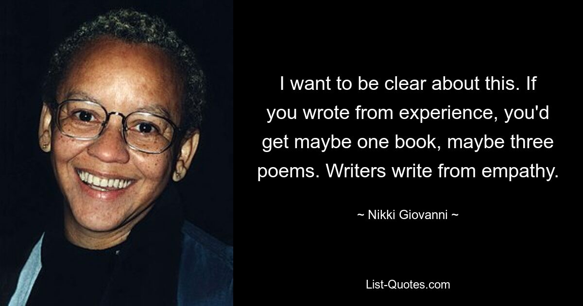 I want to be clear about this. If you wrote from experience, you'd get maybe one book, maybe three poems. Writers write from empathy. — © Nikki Giovanni