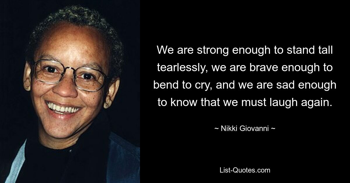 Wir sind stark genug, um tränenlos aufrecht zu stehen, wir sind mutig genug, uns zu beugen und zu weinen, und wir sind traurig genug, um zu wissen, dass wir wieder lachen müssen. — © Nikki Giovanni