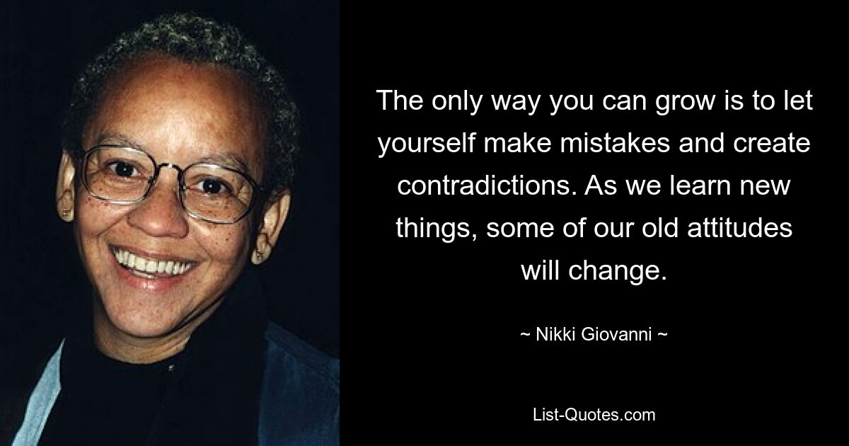 The only way you can grow is to let yourself make mistakes and create contradictions. As we learn new things, some of our old attitudes will change. — © Nikki Giovanni