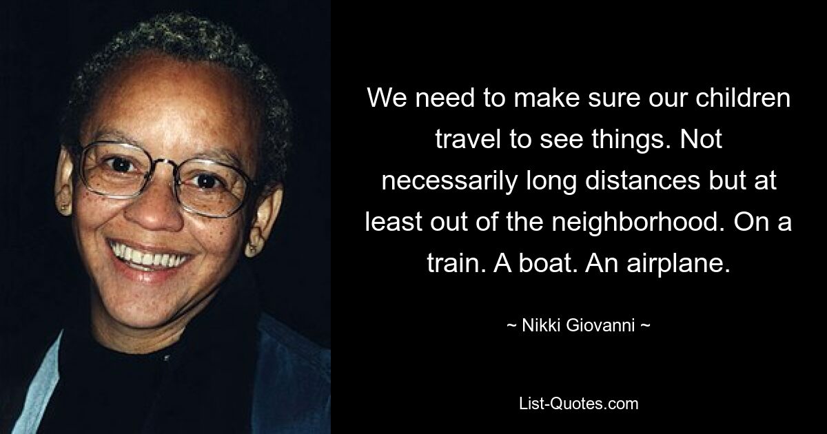 We need to make sure our children travel to see things. Not necessarily long distances but at least out of the neighborhood. On a train. A boat. An airplane. — © Nikki Giovanni