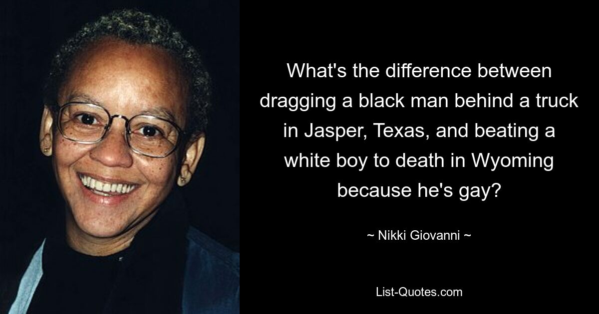 What's the difference between dragging a black man behind a truck in Jasper, Texas, and beating a white boy to death in Wyoming because he's gay? — © Nikki Giovanni