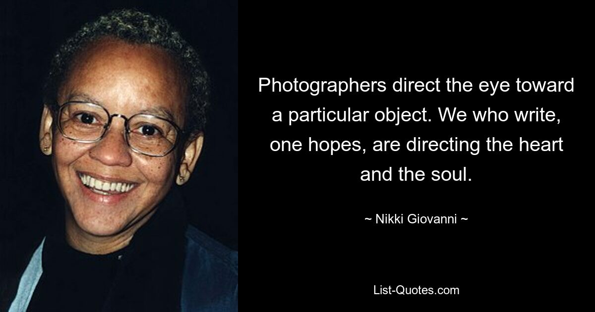 Photographers direct the eye toward a particular object. We who write, one hopes, are directing the heart and the soul. — © Nikki Giovanni