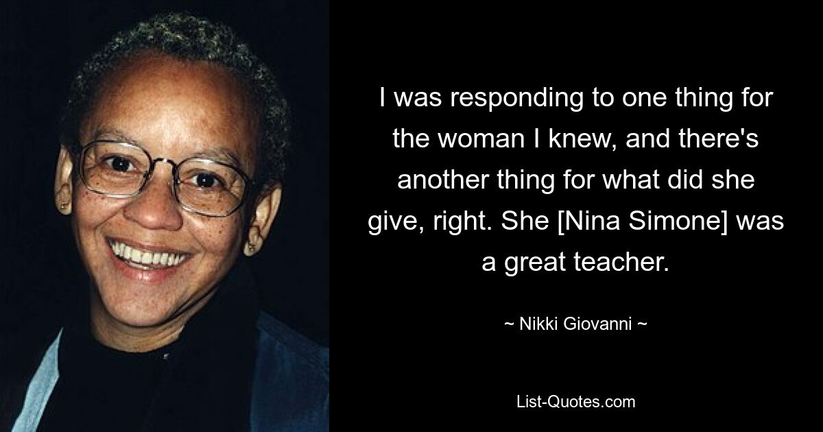 I was responding to one thing for the woman I knew, and there's another thing for what did she give, right. She [Nina Simone] was a great teacher. — © Nikki Giovanni