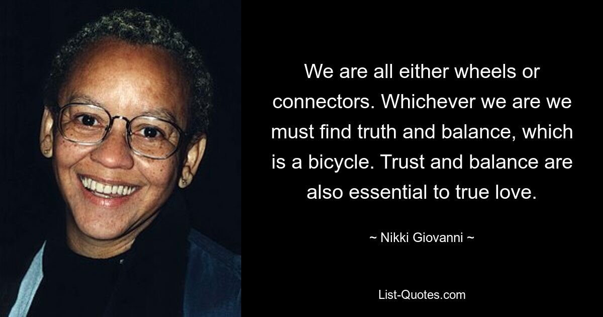 We are all either wheels or connectors. Whichever we are we must find truth and balance, which is a bicycle. Trust and balance are also essential to true love. — © Nikki Giovanni