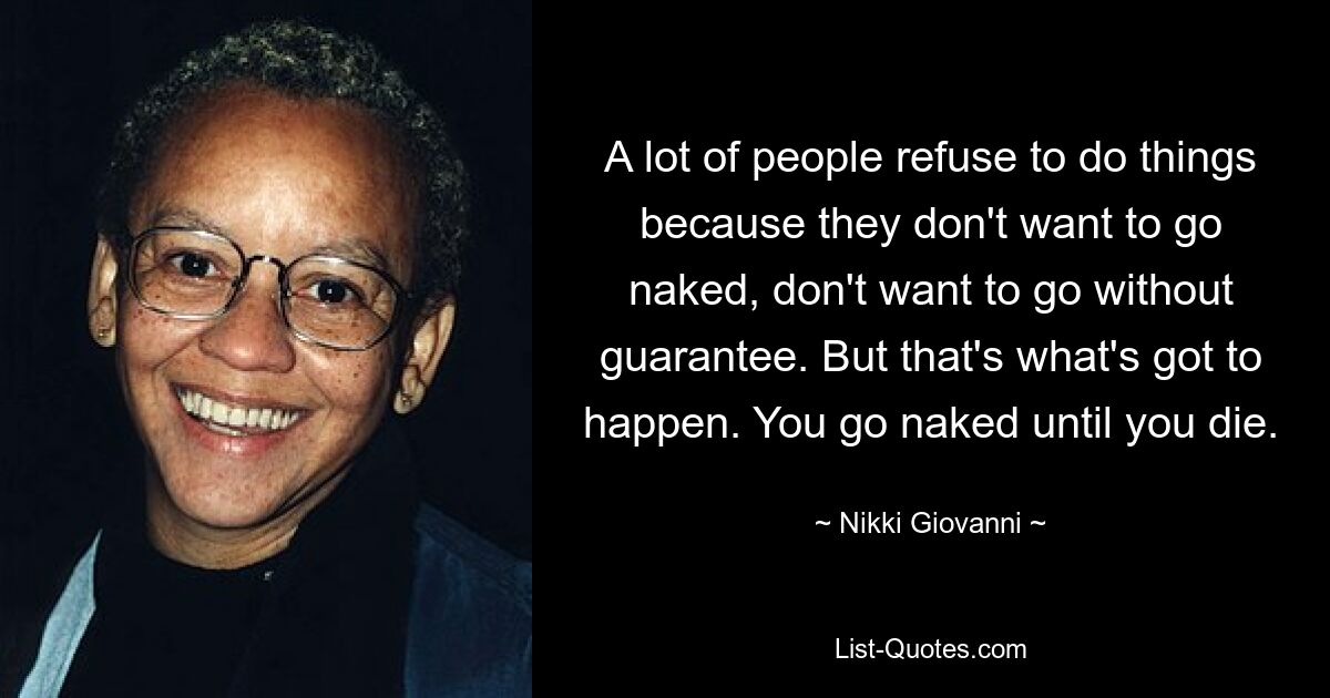 A lot of people refuse to do things because they don't want to go naked, don't want to go without guarantee. But that's what's got to happen. You go naked until you die. — © Nikki Giovanni