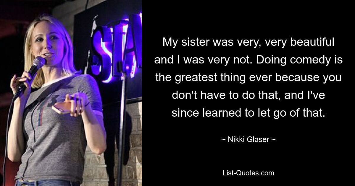 My sister was very, very beautiful and I was very not. Doing comedy is the greatest thing ever because you don't have to do that, and I've since learned to let go of that. — © Nikki Glaser