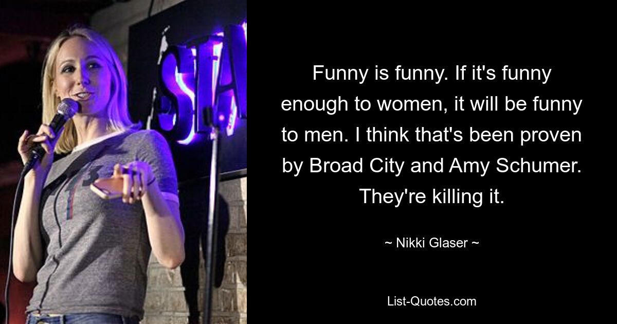 Funny is funny. If it's funny enough to women, it will be funny to men. I think that's been proven by Broad City and Amy Schumer. They're killing it. — © Nikki Glaser