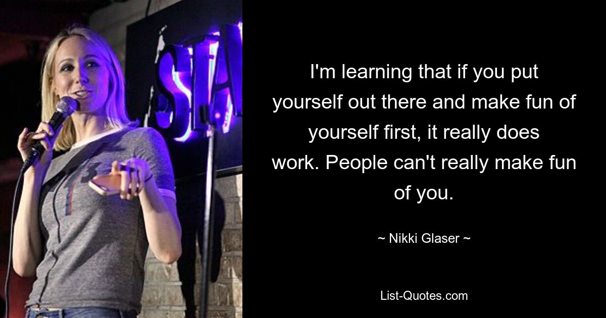 I'm learning that if you put yourself out there and make fun of yourself first, it really does work. People can't really make fun of you. — © Nikki Glaser